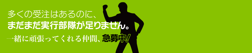 多くの受注はあるのに、まだまだ実行部隊が足りません。一緒に頑張ってくれる仲間、急募中！