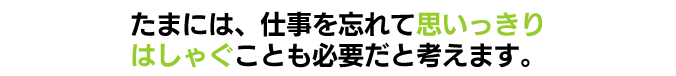 たまには、仕事を忘れて思いっきりはしゃぐことも必要だと考えます。