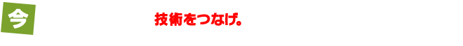 今からでも遅くない。技術をつなげ。あなたの熱い想いが、未来を救う